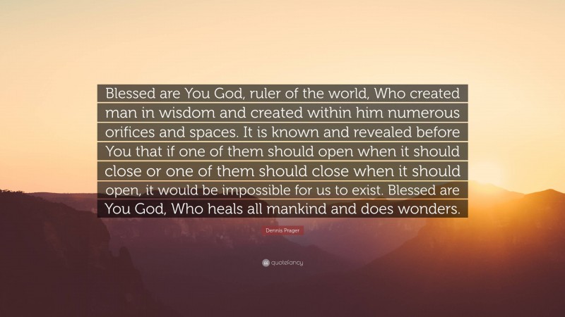 Dennis Prager Quote: “Blessed are You God, ruler of the world, Who created man in wisdom and created within him numerous orifices and spaces. It is known and revealed before You that if one of them should open when it should close or one of them should close when it should open, it would be impossible for us to exist. Blessed are You God, Who heals all mankind and does wonders.”