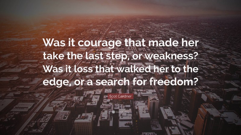 Scot Gardner Quote: “Was it courage that made her take the last step, or weakness? Was it loss that walked her to the edge, or a search for freedom?”