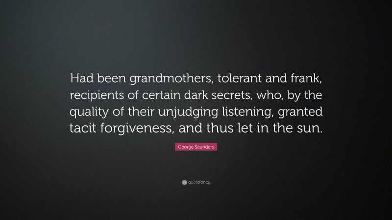 George Saunders Quote: “Had been grandmothers, tolerant and frank, recipients of certain dark secrets, who, by the quality of their unjudging listening, granted tacit forgiveness, and thus let in the sun.”