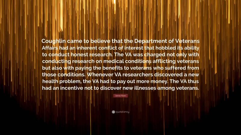 James Risen Quote: “Coughlin came to believe that the Department of Veterans Affairs had an inherent conflict of interest that hobbled its ability to conduct honest research. The VA was charged not only with conducting research on medical conditions afflicting veterans but also with paying the benefits to veterans who suffered from those conditions. Whenever VA researchers discovered a new health problem, the VA had to pay out more money. The VA thus had an incentive not to discover new illnesses among veterans.”