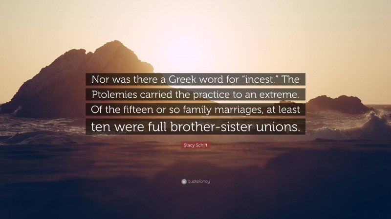 Stacy Schiff Quote: “Nor was there a Greek word for “incest.” The Ptolemies carried the practice to an extreme. Of the fifteen or so family marriages, at least ten were full brother-sister unions.”