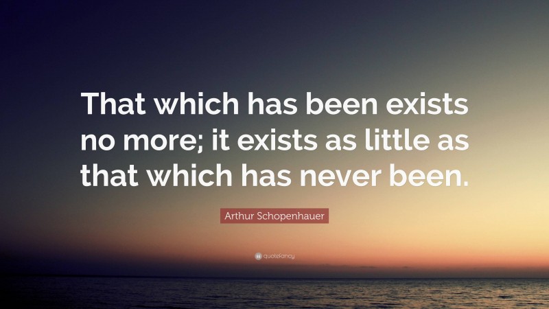 Arthur Schopenhauer Quote: “That which has been exists no more; it exists as little as that which has never been.”
