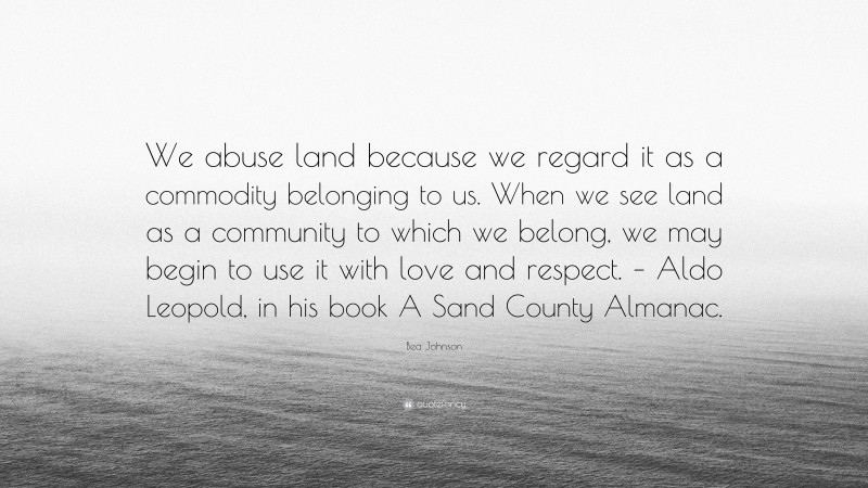 Bea Johnson Quote: “We abuse land because we regard it as a commodity belonging to us. When we see land as a community to which we belong, we may begin to use it with love and respect. – Aldo Leopold, in his book A Sand County Almanac.”