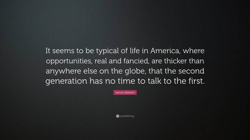 James Baldwin Quote: “It seems to be typical of life in America, where opportunities, real and fancied, are thicker than anywhere else on the globe, that the second generation has no time to talk to the first.”