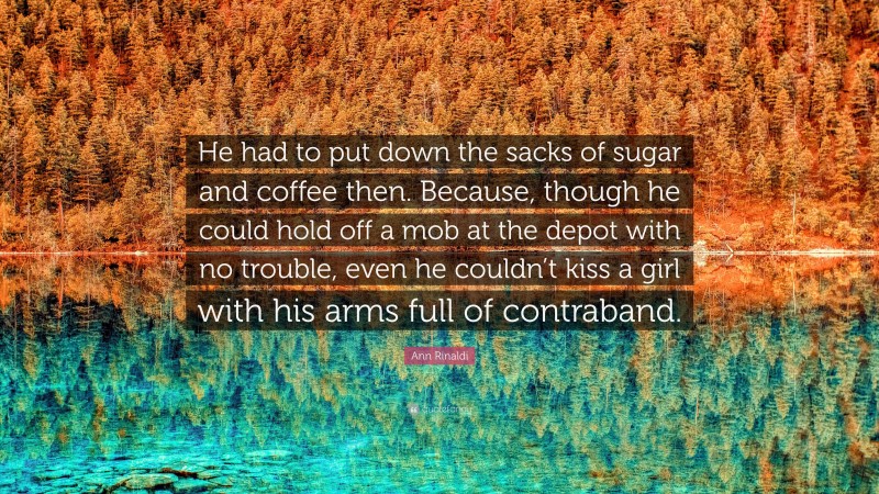 Ann Rinaldi Quote: “He had to put down the sacks of sugar and coffee then. Because, though he could hold off a mob at the depot with no trouble, even he couldn’t kiss a girl with his arms full of contraband.”