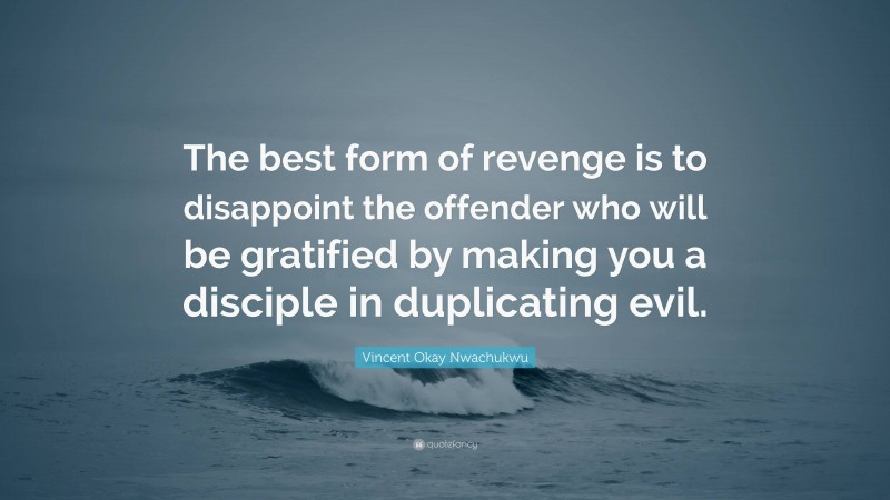 Vincent Okay Nwachukwu Quote: “The best form of revenge is to disappoint the offender who will be gratified by making you a disciple in duplicating evil.”