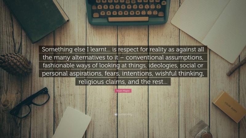 Bryan Magee Quote: “Something else I learnt... is respect for reality as against all the many alternatives to it – conventional assumptions, fashionable ways of looking at things, ideologies, social or personal aspirations, fears, intentions, wishful thinking, religious claims, and the rest...”