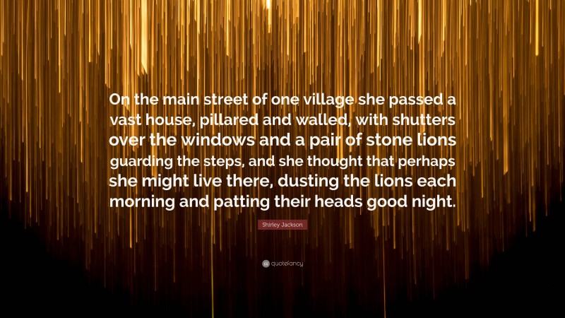 Shirley Jackson Quote: “On the main street of one village she passed a vast house, pillared and walled, with shutters over the windows and a pair of stone lions guarding the steps, and she thought that perhaps she might live there, dusting the lions each morning and patting their heads good night.”