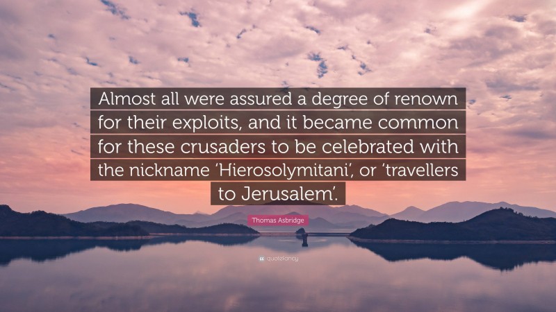 Thomas Asbridge Quote: “Almost all were assured a degree of renown for their exploits, and it became common for these crusaders to be celebrated with the nickname ‘Hierosolymitani’, or ‘travellers to Jerusalem’.”