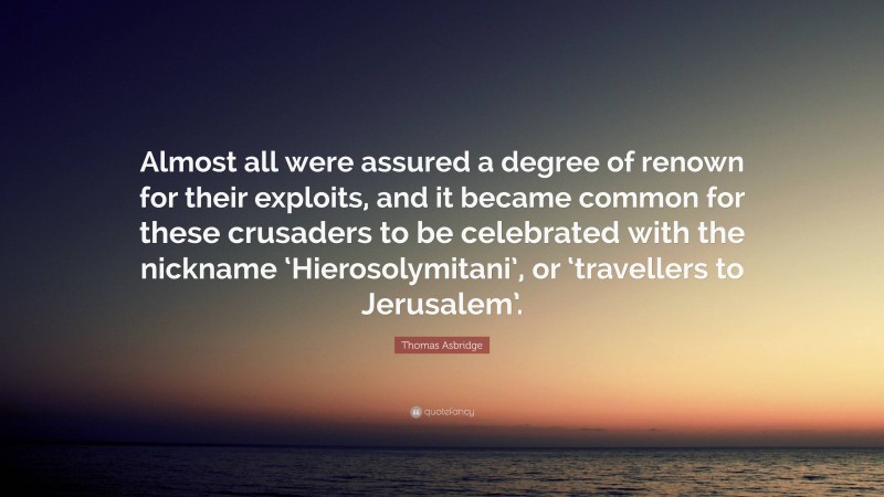 Thomas Asbridge Quote: “Almost all were assured a degree of renown for their exploits, and it became common for these crusaders to be celebrated with the nickname ‘Hierosolymitani’, or ‘travellers to Jerusalem’.”