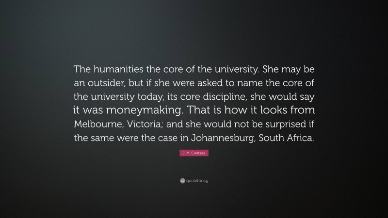 J. M. Coetzee Quote: “The humanities the core of the university. She may be an outsider, but if she were asked to name the core of the university today, its core discipline, she would say it was moneymaking. That is how it looks from Melbourne, Victoria; and she would not be surprised if the same were the case in Johannesburg, South Africa.”