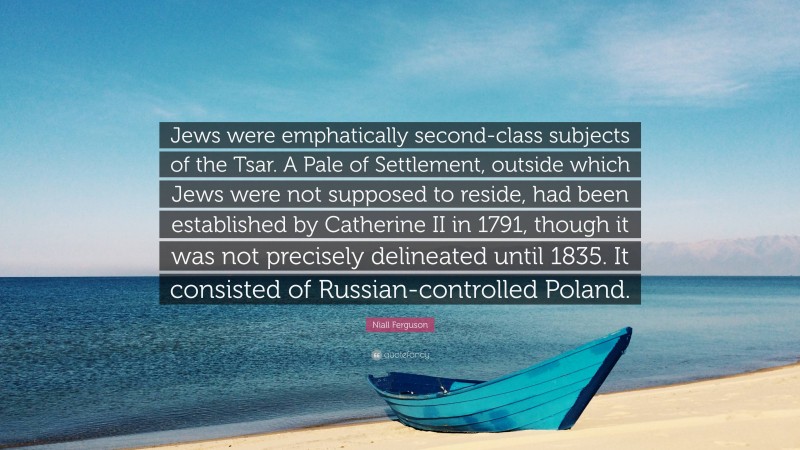 Niall Ferguson Quote: “Jews were emphatically second-class subjects of the Tsar. A Pale of Settlement, outside which Jews were not supposed to reside, had been established by Catherine II in 1791, though it was not precisely delineated until 1835. It consisted of Russian-controlled Poland.”