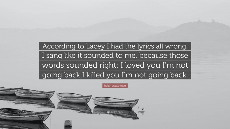 Robin Wasserman Quote: “According to Lacey I had the lyrics all wrong. I sang like it sounded to me, because those words sounded right: I loved you I’m not going back I killed you I’m not going back.”