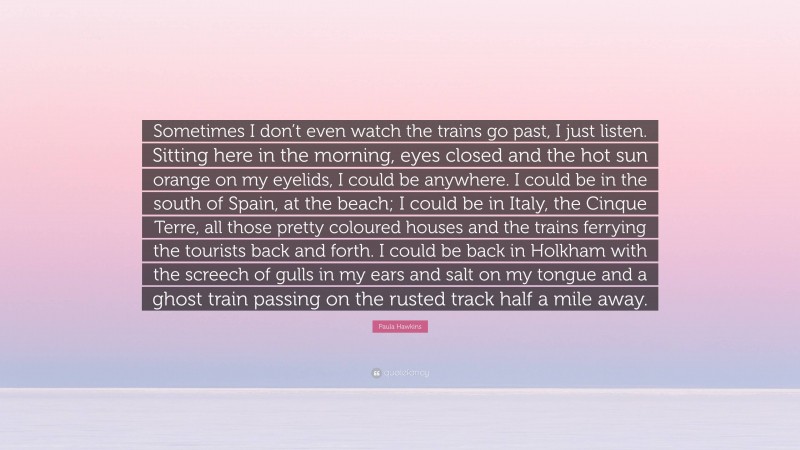 Paula Hawkins Quote: “Sometimes I don’t even watch the trains go past, I just listen. Sitting here in the morning, eyes closed and the hot sun orange on my eyelids, I could be anywhere. I could be in the south of Spain, at the beach; I could be in Italy, the Cinque Terre, all those pretty coloured houses and the trains ferrying the tourists back and forth. I could be back in Holkham with the screech of gulls in my ears and salt on my tongue and a ghost train passing on the rusted track half a mile away.”