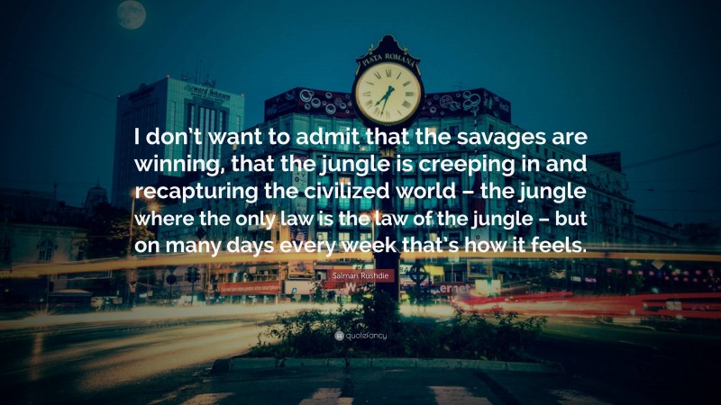 Salman Rushdie Quote: “I don’t want to admit that the savages are winning, that the jungle is creeping in and recapturing the civilized world – the jungle where the only law is the law of the jungle – but on many days every week that’s how it feels.”