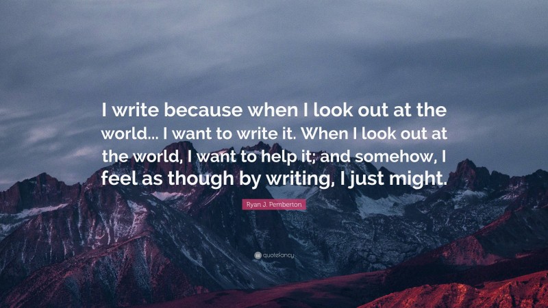 Ryan J. Pemberton Quote: “I write because when I look out at the world... I want to write it. When I look out at the world, I want to help it; and somehow, I feel as though by writing, I just might.”