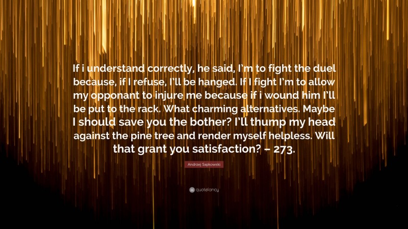 Andrzej Sapkowski Quote: “If i understand correctly, he said, I’m to fight the duel because, if I refuse, I’ll be hanged. If I fight I’m to allow my opponant to injure me because if i wound him I’ll be put to the rack. What charming alternatives. Maybe I should save you the bother? I’ll thump my head against the pine tree and render myself helpless. Will that grant you satisfaction? – 273.”