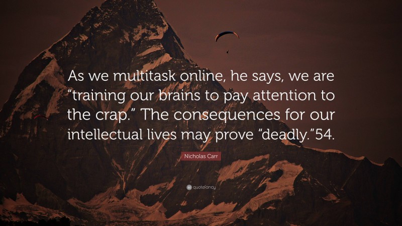 Nicholas Carr Quote: “As we multitask online, he says, we are “training our brains to pay attention to the crap.” The consequences for our intellectual lives may prove “deadly.”54.”