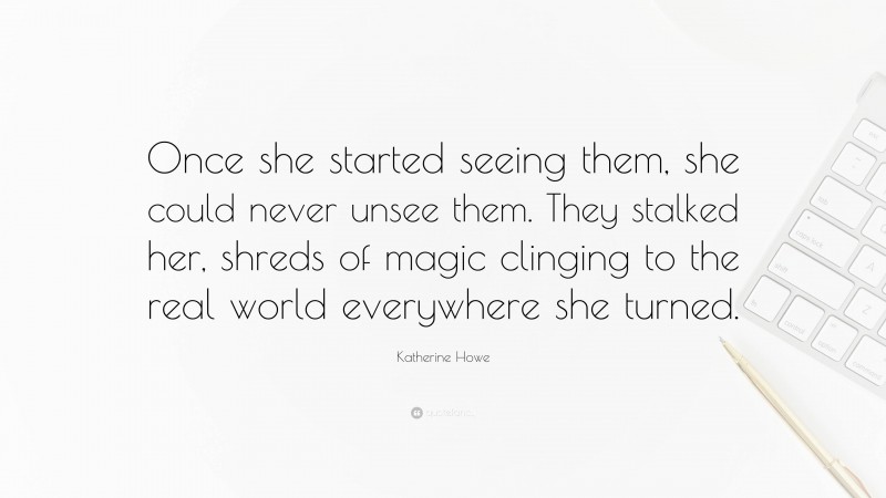 Katherine Howe Quote: “Once she started seeing them, she could never unsee them. They stalked her, shreds of magic clinging to the real world everywhere she turned.”