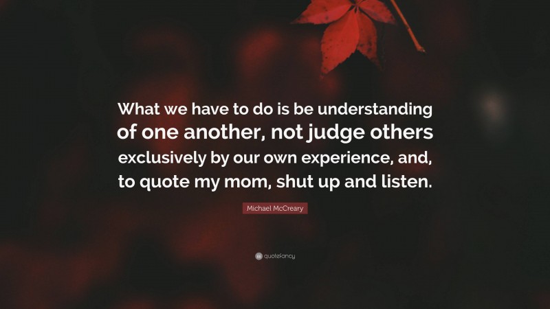 Michael McCreary Quote: “What we have to do is be understanding of one another, not judge others exclusively by our own experience, and, to quote my mom, shut up and listen.”