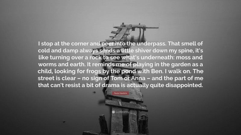 Paula Hawkins Quote: “I stop at the corner and peer into the underpass. That smell of cold and damp always sends a little shiver down my spine, it’s like turning over a rock to see what’s underneath: moss and worms and earth. It reminds me of playing in the garden as a child, looking for frogs by the pond with Ben. I walk on. The street is clear – no sign of Tom or Anna – and the part of me that can’t resist a bit of drama is actually quite disappointed.”