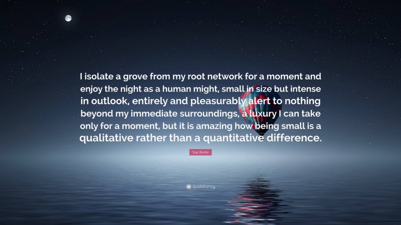 Sue Burke Quote: “I isolate a grove from my root network for a moment and enjoy the night as a human might, small in size but intense in outlook, entirely and pleasurably alert to nothing beyond my immediate surroundings, a luxury I can take only for a moment, but it is amazing how being small is a qualitative rather than a quantitative difference.”