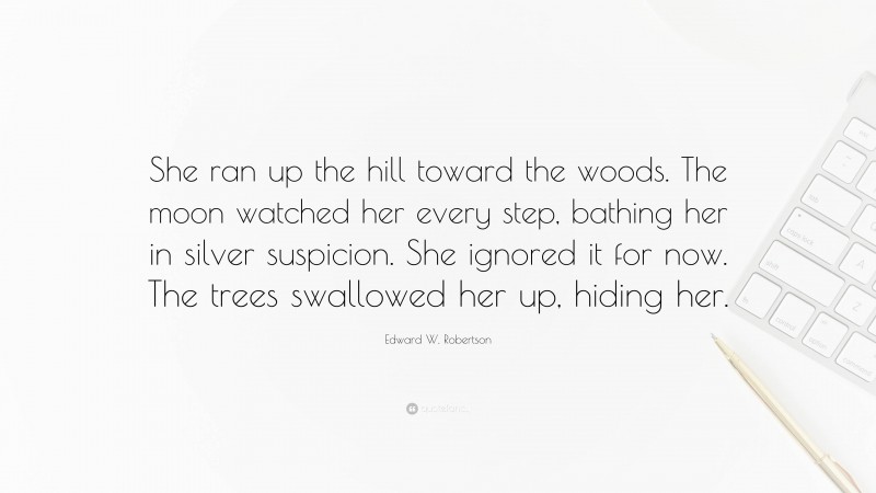 Edward W. Robertson Quote: “She ran up the hill toward the woods. The moon watched her every step, bathing her in silver suspicion. She ignored it for now. The trees swallowed her up, hiding her.”
