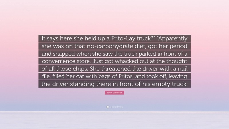 Janet Evanovich Quote: “It says here she held up a Frito-Lay truck?” “Apparently she was on that no-carbohydrate diet, got her period and snapped when she saw the truck parked in front of a convenience store. Just got whacked out at the thought of all those chips. She threatened the driver with a nail file, filled her car with bags of Fritos, and took off, leaving the driver standing there in front of his empty truck.”