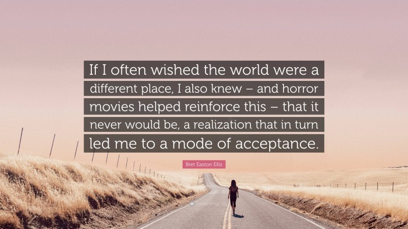 Bret Easton Ellis Quote: “If I often wished the world were a different place, I also knew – and horror movies helped reinforce this – that it never would be, a realization that in turn led me to a mode of acceptance.”