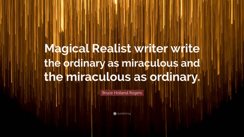 Bruce Holland Rogers Quote: “Magical Realist writer write the ordinary as miraculous and the miraculous as ordinary.”