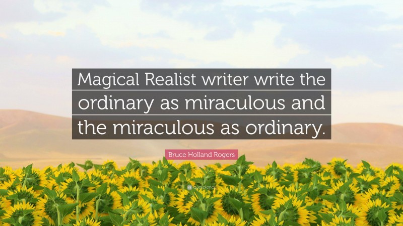 Bruce Holland Rogers Quote: “Magical Realist writer write the ordinary as miraculous and the miraculous as ordinary.”