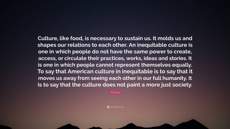 Jeff Chang Quote: “Culture, like food, is necessary to sustain us. It molds us and shapes our relations to each other. An inequitable culture is one in which people do not have the same power to create, access, or circulate their practices, works, ideas and stories. It is one in which people cannot represent themselves equally. To say that American culture in inequitable is to say that it moves us away from seeing each other in our full humanity. It is to say that the culture does not paint a more just society.”
