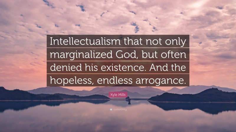 Kyle Mills Quote: “Intellectualism that not only marginalized God, but often denied his existence. And the hopeless, endless arrogance.”