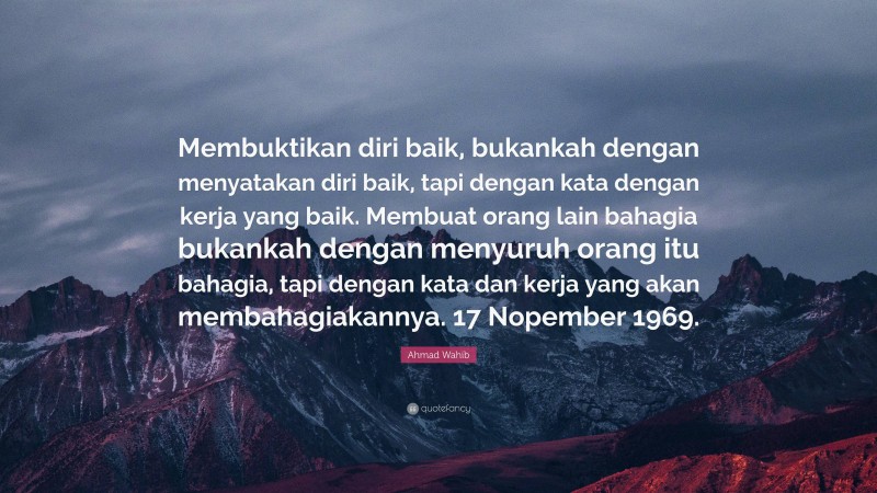 Ahmad Wahib Quote: “Membuktikan diri baik, bukankah dengan menyatakan diri baik, tapi dengan kata dengan kerja yang baik. Membuat orang lain bahagia bukankah dengan menyuruh orang itu bahagia, tapi dengan kata dan kerja yang akan membahagiakannya. 17 Nopember 1969.”