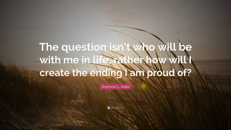 Shannon L. Alder Quote: “The question isn’t who will be with me in life, rather how will I create the ending I am proud of?”
