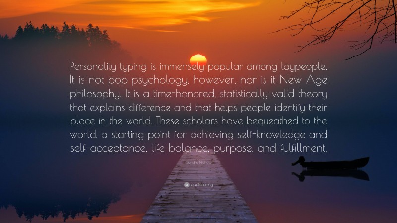Sandra Nichols Quote: “Personality typing is immensely popular among laypeople. It is not pop psychology, however, nor is it New Age philosophy. It is a time-honored, statistically valid theory that explains difference and that helps people identify their place in the world. These scholars have bequeathed to the world, a starting point for achieving self-knowledge and self-acceptance, life balance, purpose, and fulfillment.”