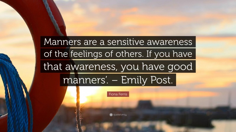 Fiona Ferris Quote: “Manners are a sensitive awareness of the feelings of others. If you have that awareness, you have good manners’. – Emily Post.”
