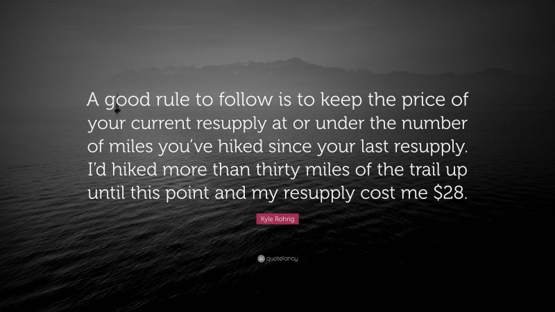 Kyle Rohrig Quote: “A good rule to follow is to keep the price of your current resupply at or under the number of miles you’ve hiked since your last resupply. I’d hiked more than thirty miles of the trail up until this point and my resupply cost me $28.”