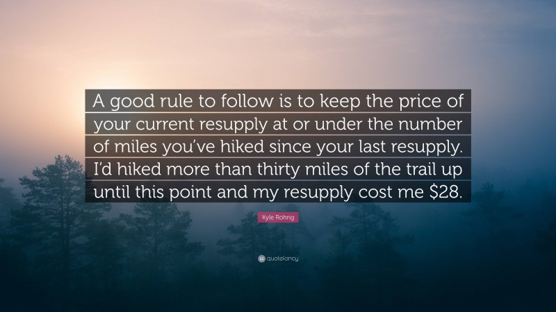 Kyle Rohrig Quote: “A good rule to follow is to keep the price of your current resupply at or under the number of miles you’ve hiked since your last resupply. I’d hiked more than thirty miles of the trail up until this point and my resupply cost me $28.”