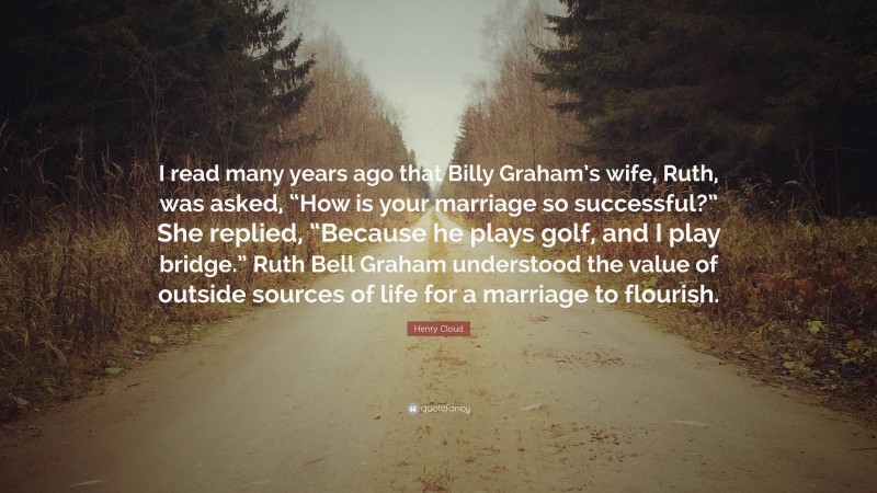 Henry Cloud Quote: “I read many years ago that Billy Graham’s wife, Ruth, was asked, “How is your marriage so successful?” She replied, “Because he plays golf, and I play bridge.” Ruth Bell Graham understood the value of outside sources of life for a marriage to flourish.”