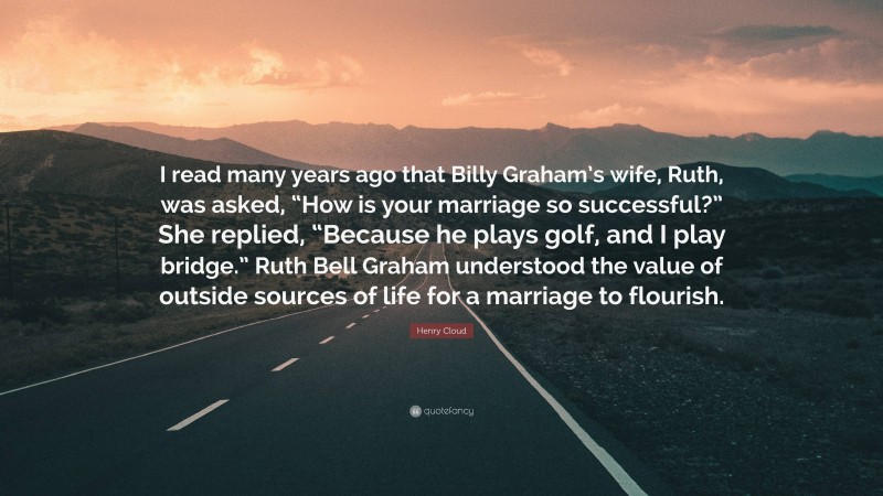Henry Cloud Quote: “I read many years ago that Billy Graham’s wife, Ruth, was asked, “How is your marriage so successful?” She replied, “Because he plays golf, and I play bridge.” Ruth Bell Graham understood the value of outside sources of life for a marriage to flourish.”