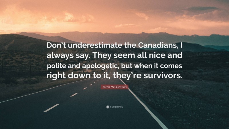 Karen McQuestion Quote: “Don’t underestimate the Canadians, I always say. They seem all nice and polite and apologetic, but when it comes right down to it, they’re survivors.”