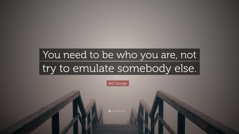 Bill George Quote: “You need to be who you are, not try to emulate somebody else.”