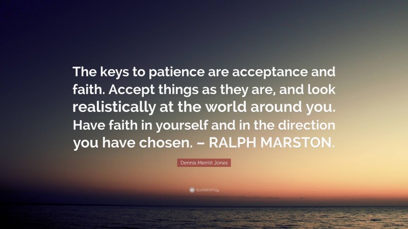 Dennis Merritt Jones Quote: “The keys to patience are acceptance and faith. Accept things as they are, and look realistically at the world around you. Have faith in yourself and in the direction you have chosen. – RALPH MARSTON.”