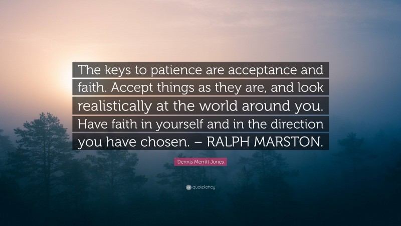 Dennis Merritt Jones Quote: “The keys to patience are acceptance and faith. Accept things as they are, and look realistically at the world around you. Have faith in yourself and in the direction you have chosen. – RALPH MARSTON.”