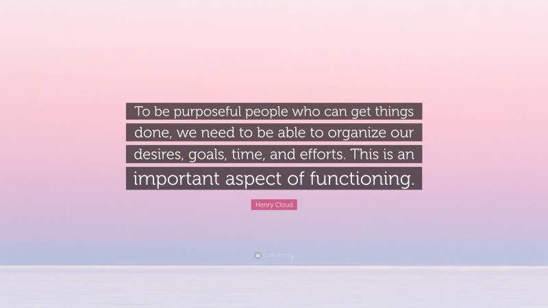 Henry Cloud Quote: “To be purposeful people who can get things done, we need to be able to organize our desires, goals, time, and efforts. This is an important aspect of functioning.”