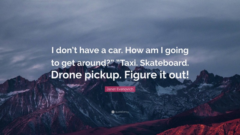 Janet Evanovich Quote: “I don’t have a car. How am I going to get around?” “Taxi. Skateboard. Drone pickup. Figure it out!”