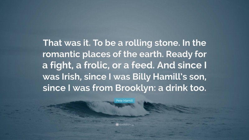 Pete Hamill Quote: “That was it. To be a rolling stone. In the romantic places of the earth. Ready for a fight, a frolic, or a feed. And since I was Irish, since I was Billy Hamill’s son, since I was from Brooklyn: a drink too.”