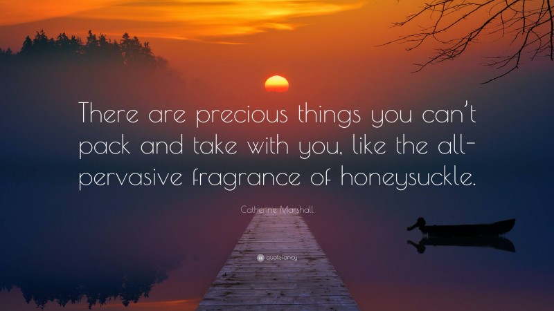 Catherine Marshall Quote: “There are precious things you can’t pack and take with you, like the all-pervasive fragrance of honeysuckle.”