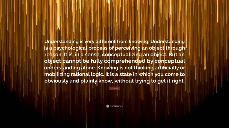 Ilchi Lee Quote: “Understanding is very different from knowing. Understanding is a psychological process of perceiving an object through reason. It is, in a sense, conceptualizing an object. But an object cannot be fully comprehended by conceptual understanding alone. Knowing is not thinking artificially or mobilizing rational logic. It is a state in which you come to obviously and plainly know, without trying to get it right.”